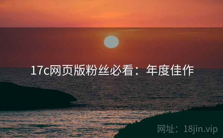 17c网页版粉丝必看：年度佳作