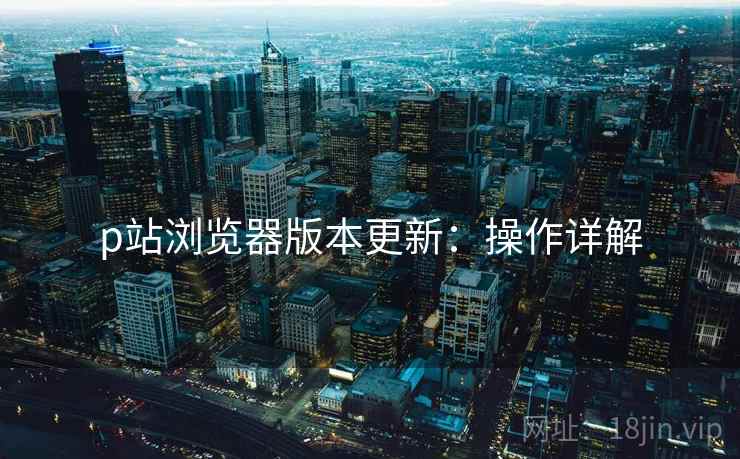p站浏览器版本更新：操作详解
