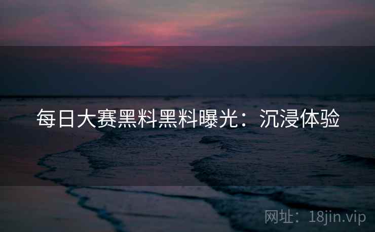 每日大赛黑料黑料曝光：沉浸体验