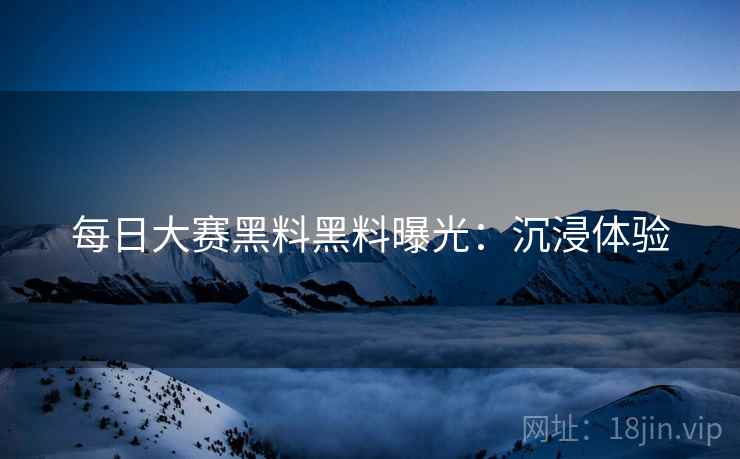 每日大赛黑料黑料曝光：沉浸体验