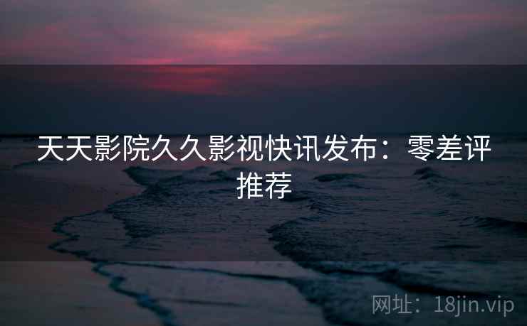 天天影院久久影视快讯发布：零差评推荐
