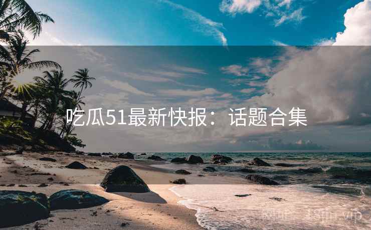 吃瓜51最新快报：话题合集