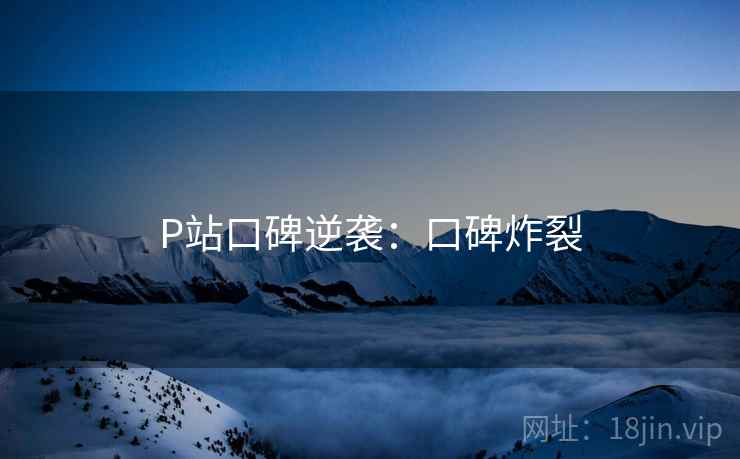 P站口碑逆袭：口碑炸裂