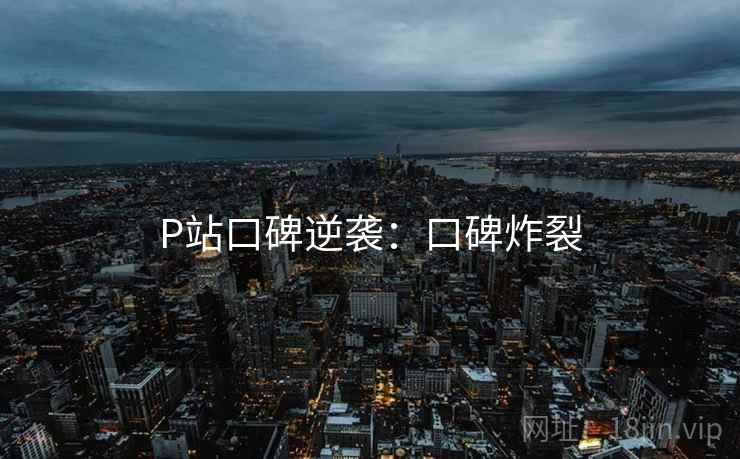 P站口碑逆袭：口碑炸裂