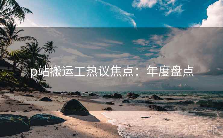 p站搬运工热议焦点：年度盘点